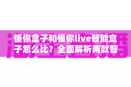 懂你盒子和懂你live智能盒子怎么比?全面解析两款智能电视盒子的差异与选购指南 懂你盒子和懂你live智能盒子怎么比?全面解析两款智能电视盒子的差异与选购指南