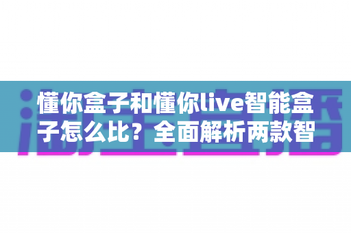懂你盒子和懂你live智能盒子怎么比?全面解析两款智能电视盒子的差异与选购指南 懂你盒子和懂你live智能盒子怎么比?全面解析两款智能电视盒子的差异与选购指南