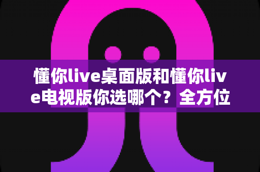 懂你live桌面版和懂你live电视版你选哪个?全方位对比分析助你轻松做决定 懂你live桌面版和懂你live电视版你选哪个?全方位对比分析助你轻松做决定