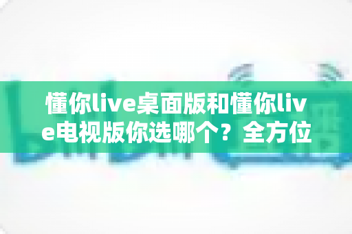 懂你live桌面版和懂你live电视版你选哪个?全方位对比分析助你轻松做决定 懂你live桌面版和懂你live电视版你选哪个?全方位对比分析助你轻松做决定
