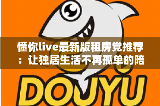 懂你live最新版租房党推荐：让独居生活不再孤单的陪伴神器