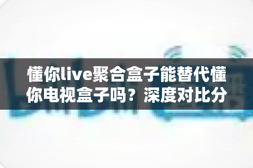 懂你live聚合盒子能替代懂你电视盒子吗?深度对比分析与选购指南 懂你live聚合盒子能替代懂你电视盒子吗?深度对比分析与选购指南