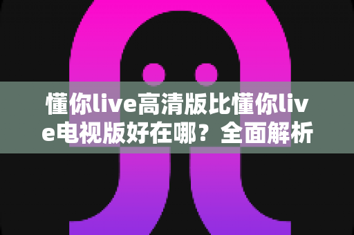 懂你live高清版比懂你live电视版好在哪？全面解析高清版在画质、功能与体验上的五大核心优势