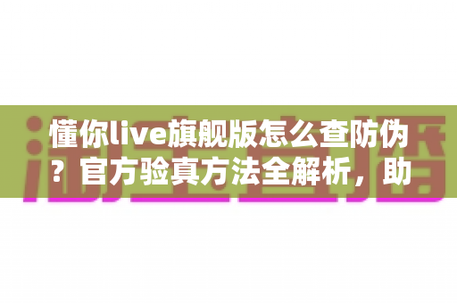 懂你live旗舰版怎么查防伪?官方验真方法全解析,助你轻松辨别正品远离假货 懂你live旗舰版怎么查防伪?官方验真方法全解析,助你轻松辨别正品远离假货