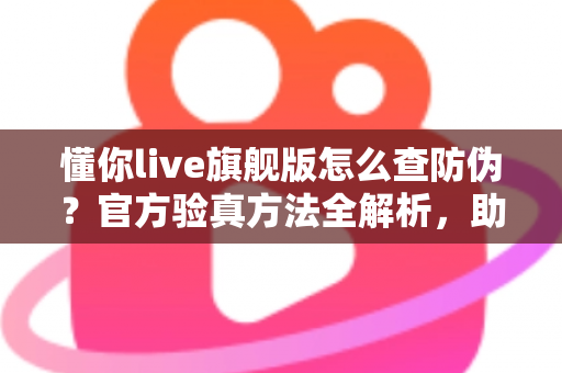 懂你live旗舰版怎么查防伪?官方验真方法全解析,助你轻松辨别正品远离假货 懂你live旗舰版怎么查防伪?官方验真方法全解析,助你轻松辨别正品远离假货