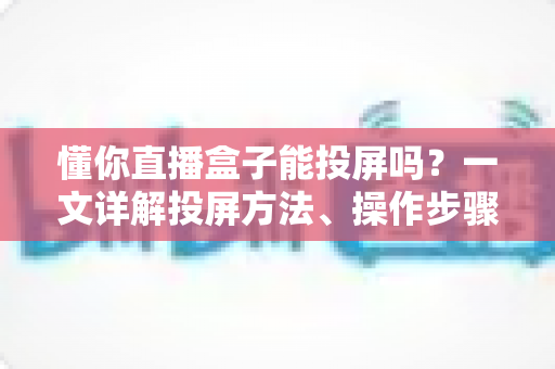 懂你直播盒子能投屏吗？一文详解投屏方法、操作步骤与常见问题