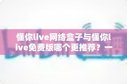 懂你live网络盒子与懂你live免费版哪个更推荐？一文读懂两者差异与选购指南