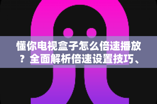 懂你电视盒子怎么倍速播放？全面解析倍速设置技巧、操作步骤与常见问题