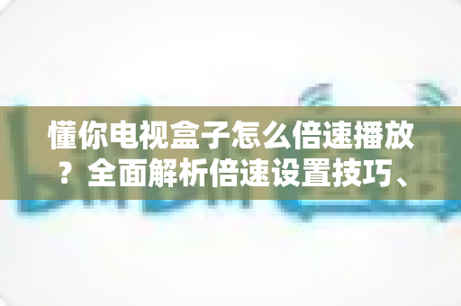 懂你电视盒子怎么倍速播放？全面解析倍速设置技巧、操作步骤与常见问题