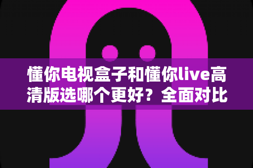 懂你电视盒子和懂你live高清版选哪个更好？全面对比分析帮你找到最适合的观影方案