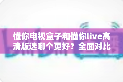 懂你电视盒子和懂你live高清版选哪个更好？全面对比分析帮你找到最适合的观影方案