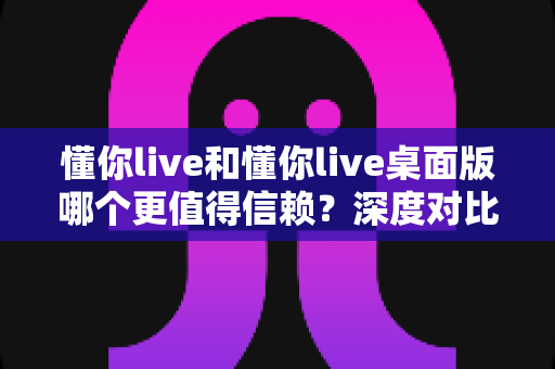懂你live和懂你live桌面版哪个更值得信赖？深度对比分析与使用指南