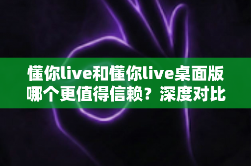 懂你live和懂你live桌面版哪个更值得信赖？深度对比分析与使用指南