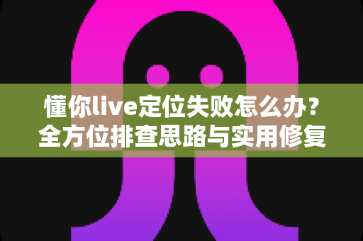 懂你live定位失败怎么办？全方位排查思路与实用修复攻略大公开