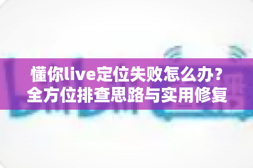 懂你live定位失败怎么办？全方位排查思路与实用修复攻略大公开