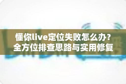 懂你live定位失败怎么办？全方位排查思路与实用修复攻略大公开
