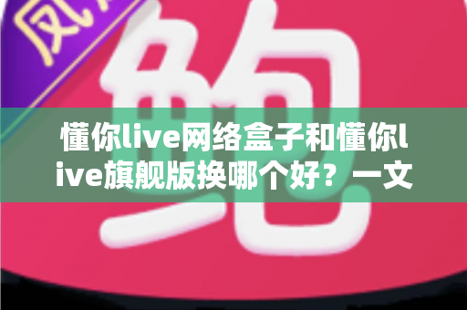 懂你live网络盒子和懂你live旗舰版换哪个好？一文读懂两者差异与选购建议