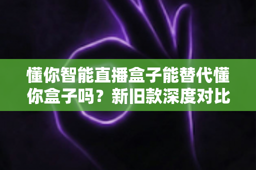 懂你智能直播盒子能替代懂你盒子吗？新旧款深度对比与选购全攻略解析