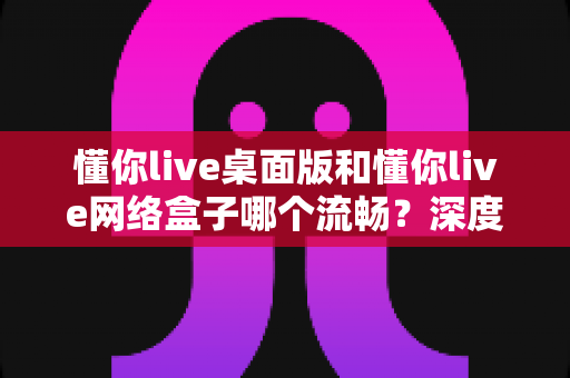 懂你live桌面版和懂你live网络盒子哪个流畅?深度对比解析帮你选出最佳方案 懂你live桌面版和懂你live网络盒子哪个流畅?深度对比解析帮你选出最佳方案