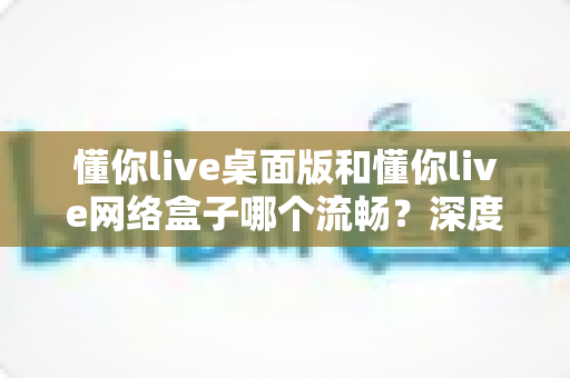懂你live桌面版和懂你live网络盒子哪个流畅?深度对比解析帮你选出最佳方案 懂你live桌面版和懂你live网络盒子哪个流畅?深度对比解析帮你选出最佳方案