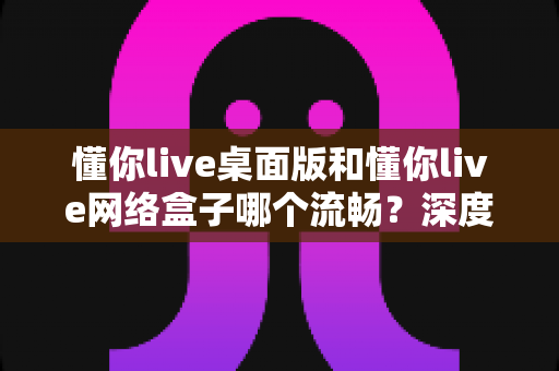 懂你live桌面版和懂你live网络盒子哪个流畅?深度对比解析帮你选出最佳方案 懂你live桌面版和懂你live网络盒子哪个流畅?深度对比解析帮你选出最佳方案