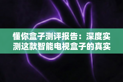 懂你盒子测评报告：深度实测这款智能电视盒子的真实性能与使用体验
