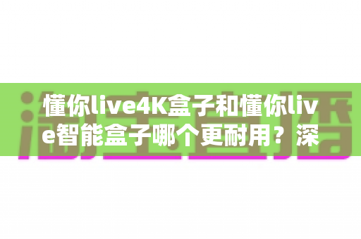 懂你live4K盒子和懂你live智能盒子哪个更耐用?深度解析两大热门电视盒子的耐用性差异与选购指南 懂你live4K盒子和懂你live智能盒子哪个更耐用?深度解析两大热门电视盒子的耐用性差异与选购指南