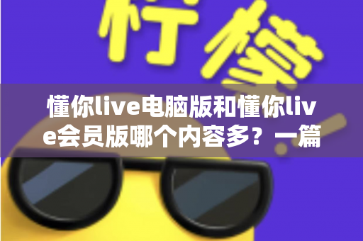 懂你live电脑版和懂你live会员版哪个内容多？一篇文章帮你彻底搞懂两者差异