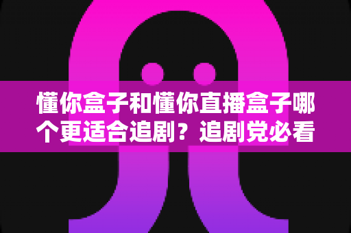 懂你盒子和懂你直播盒子哪个更适合追剧？追剧党必看的深度选购指南