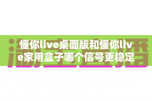 懂你live桌面版和懂你live家用盒子哪个信号更稳定?全面解析与选购指南帮您找到答案 懂你live桌面版和懂你live家用盒子哪个信号更稳定?全面解析与选购指南帮您找到答案