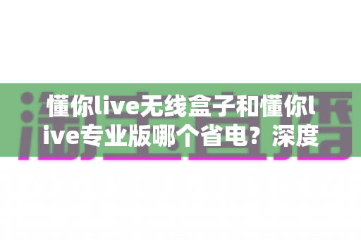 懂你live无线盒子和懂你live专业版哪个省电?深度对比功耗表现与选购建议 懂你live无线盒子和懂你live专业版哪个省电?深度对比功耗表现与选购建议