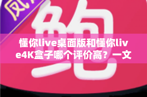 懂你live桌面版和懂你live4K盒子哪个评价高？一文看懂口碑差异与选购指南