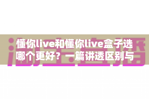 懂你live和懂你live盒子选哪个更好？一篇讲透区别与选购指南的深度对比分析