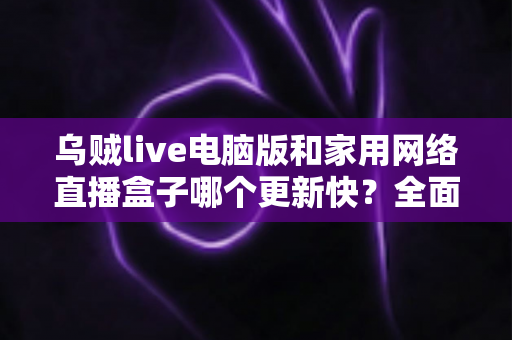 乌贼live电脑版和家用网络直播盒子哪个更新快?全面对比解析帮您做出明智选择 乌贼live电脑版和家用网络直播盒子哪个更新快?全面对比解析帮您做出明智选择