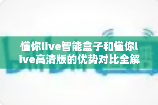 懂你live智能盒子和懂你live高清版的优势对比全解析:一文看懂两大版本差异,帮你选出最合适的大屏观影方案 懂你live智能盒子和懂你live高清版的优势对比全解析:一文看懂两大版本差异,帮你选出最合适的大屏观影方案