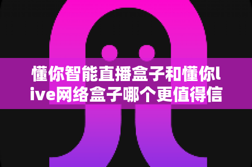 懂你智能直播盒子和懂你live网络盒子哪个更值得信赖？深度对比选购指南助你避坑