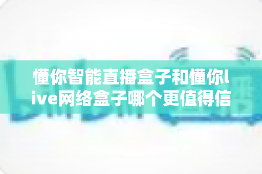 懂你智能直播盒子和懂你live网络盒子哪个更值得信赖？深度对比选购指南助你避坑