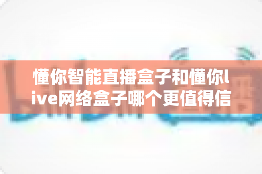 懂你智能直播盒子和懂你live网络盒子哪个更值得信赖？深度对比选购指南助你避坑