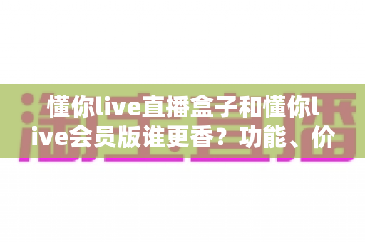 懂你live直播盒子和懂你live会员版谁更香?功能、价格、体验全方位深度对比评测指南 懂你live直播盒子和懂你live会员版谁更香?功能、价格、体验全方位深度对比评测指南