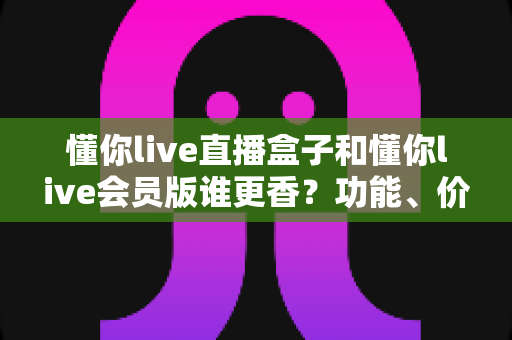 懂你live直播盒子和懂你live会员版谁更香?功能、价格、体验全方位深度对比评测指南 懂你live直播盒子和懂你live会员版谁更香?功能、价格、体验全方位深度对比评测指南