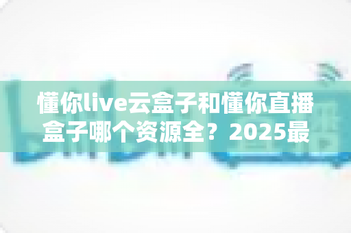 懂你live云盒子和懂你直播盒子哪个资源全?2025最新深度对比与选购避坑指南 懂你live云盒子和懂你直播盒子哪个资源全?2025最新深度对比与选购避坑指南