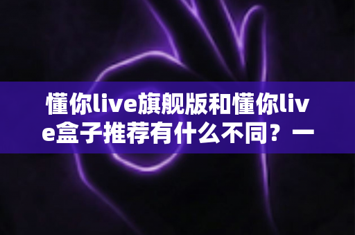 懂你live旗舰版和懂你live盒子推荐有什么不同？一文读懂两者差异与选购指南