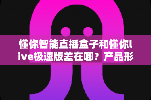 懂你智能直播盒子和懂你live极速版差在哪？产品形态、功能、成本与适用人群全维度深度对比