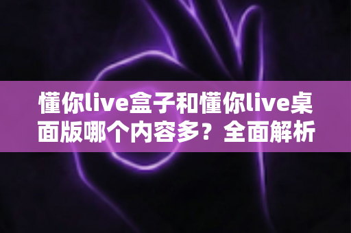懂你live盒子和懂你live桌面版哪个内容多?全面解析两大版本差异,帮你做出最佳选择 懂你live盒子和懂你live桌面版哪个内容多?全面解析两大版本差异,帮你做出最佳选择
