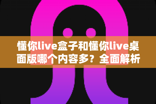 懂你live盒子和懂你live桌面版哪个内容多?全面解析两大版本差异,帮你做出最佳选择 懂你live盒子和懂你live桌面版哪个内容多?全面解析两大版本差异,帮你做出最佳选择