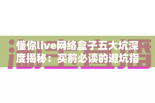 懂你live网络盒子五大坑深度揭秘:买前必读的避坑指南,帮你省心又省钱 懂你live网络盒子五大坑深度揭秘:买前必读的避坑指南,帮你省心又省钱