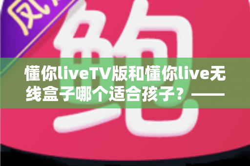 懂你liveTV版和懂你live无线盒子哪个适合孩子?——家长必读的全面对比与实用选购指南 懂你liveTV版和懂你live无线盒子哪个适合孩子?——家长必读的全面对比与实用选购指南