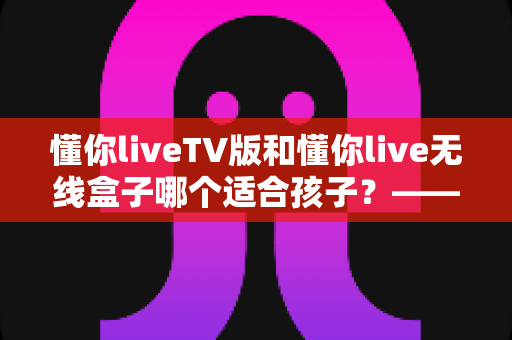 懂你liveTV版和懂你live无线盒子哪个适合孩子?——家长必读的全面对比与实用选购指南 懂你liveTV版和懂你live无线盒子哪个适合孩子?——家长必读的全面对比与实用选购指南