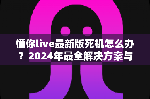 懂你live最新版死机怎么办？2024年最全解决方案与防卡顿指南，一文教你快速恢复流畅体验