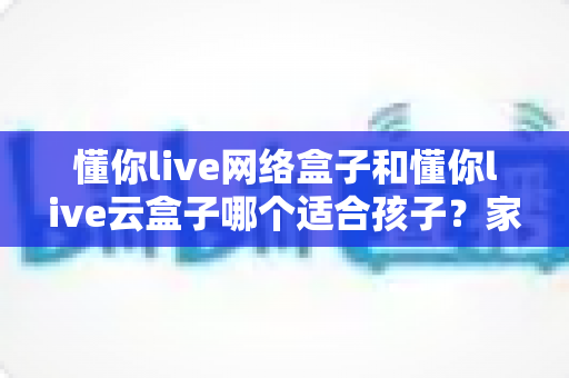 懂你live网络盒子和懂你live云盒子哪个适合孩子？家长最关心的深度选购指南